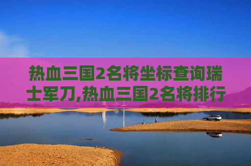 热血三国2名将坐标查询瑞士军刀,热血三国2名将排行