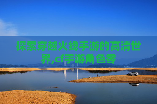 探索穿越火线手游的高清世界,cf手游角色零