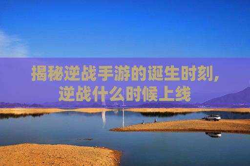 揭秘逆战手游的诞生时刻,逆战什么时候上线