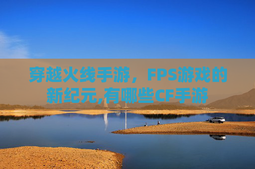 穿越火线手游，FPS游戏的新纪元,有哪些CF手游