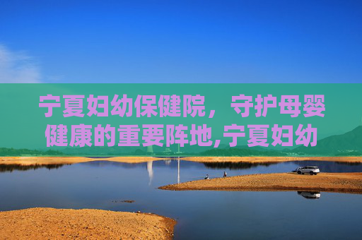 宁夏妇幼保健院，守护母婴健康的重要阵地,宁夏妇幼保健院总院