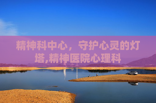 精神科中心，守护心灵的灯塔,精神医院心理科