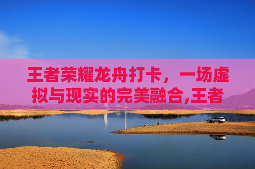 王者荣耀龙舟打卡，一场虚拟与现实的完美融合,王者荣耀龙舟打卡在哪