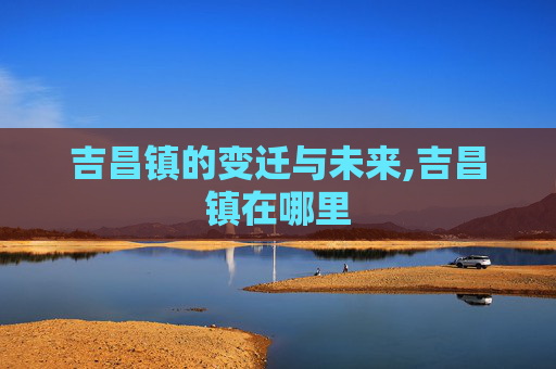 吉昌镇的变迁与未来,吉昌镇在哪里