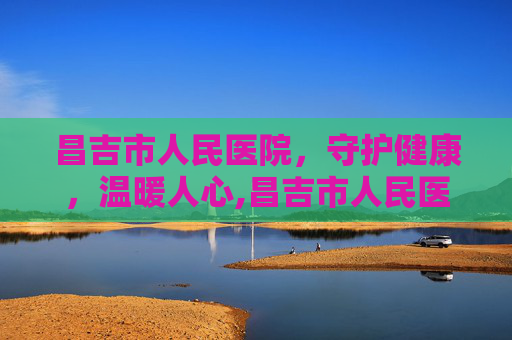 昌吉市人民医院，守护健康，温暖人心,昌吉市人民医院电话