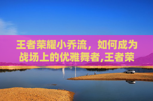 王者荣耀小乔流，如何成为战场上的优雅舞者,王者荣耀小乔流泪红脸壁纸
