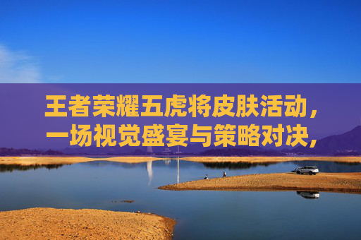 王者荣耀五虎将皮肤活动，一场视觉盛宴与策略对决,王者五虎将皮肤什么时候返场