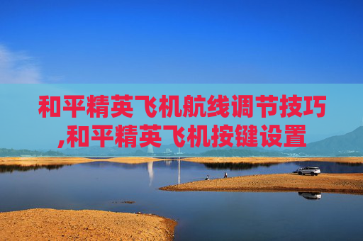 和平精英飞机航线调节技巧,和平精英飞机按键设置