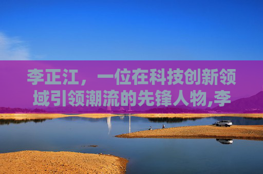 李正江，一位在科技创新领域引领潮流的先锋人物,李正江个人资料简介图片
