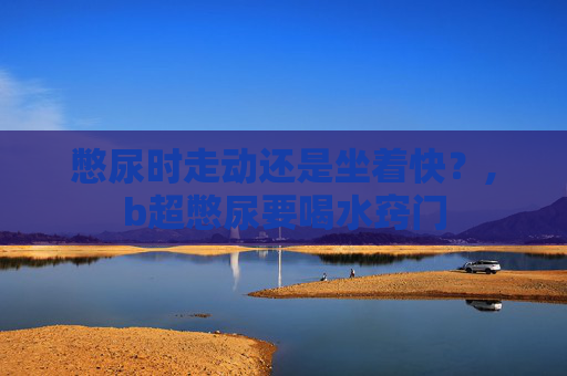 憋尿时走动还是坐着快？,b超憋尿要喝水窍门