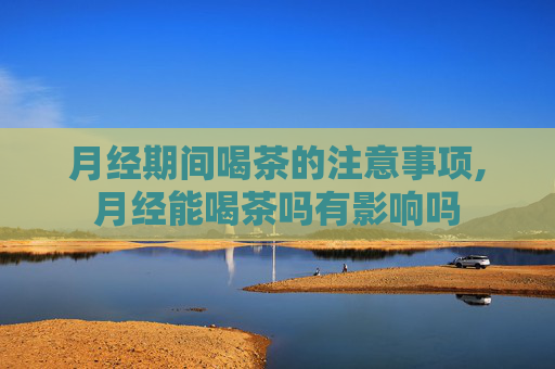 月经期间喝茶的注意事项,月经能喝茶吗有影响吗