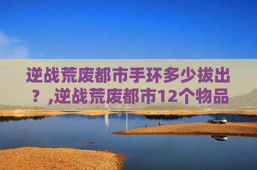 逆战荒废都市手环多少拔出？,逆战荒废都市12个物品位置