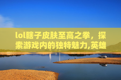 lol瞎子皮肤至高之拳，探索游戏内的独特魅力,英雄联盟瞎子至臻皮肤