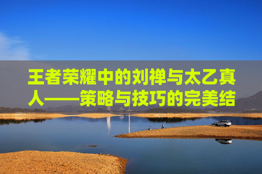 王者荣耀中的刘禅与太乙真人——策略与技巧的完美结合,王者荣耀刘禅太乙真人怎么玩