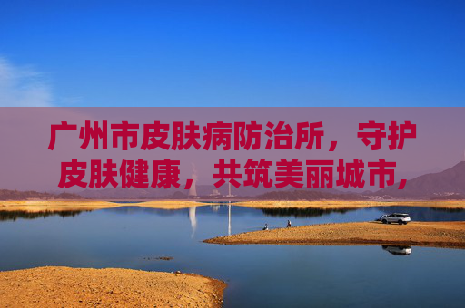 广州市皮肤病防治所，守护皮肤健康，共筑美丽城市,广州市皮肤病防治所是三甲吗