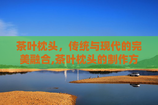 茶叶枕头，传统与现代的完美融合,茶叶枕头的制作方法