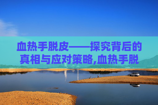 血热手脱皮——探究背后的真相与应对策略,血热手脱皮怎么办
