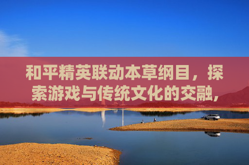 和平精英联动本草纲目，探索游戏与传统文化的交融,和平精英本本