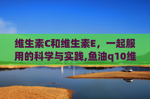 维生素C和维生素E，一起服用的科学与实践,鱼油q10维c和维e可以一起吃吗