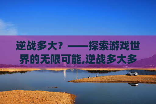 逆战多大？——探索游戏世界的无限可能,逆战多大多少个g