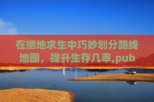 在绝地求生中巧妙划分路线地图，提升生存几率,pubg所有地图是什么