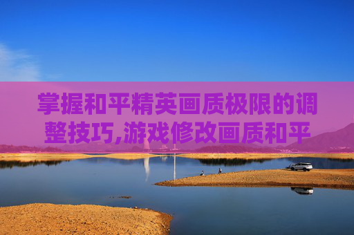 掌握和平精英画质极限的调整技巧,游戏修改画质和平精英