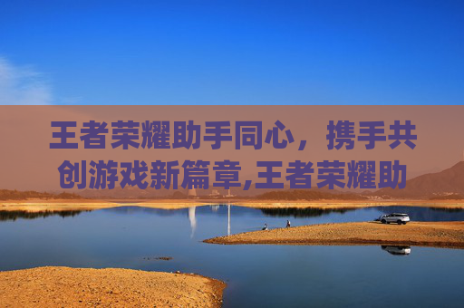 王者荣耀助手同心，携手共创游戏新篇章,王者荣耀助手app叫什么