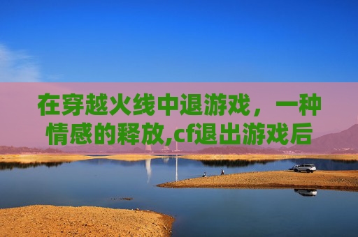 在穿越火线中退游戏，一种情感的释放,cf退出游戏后还在运行怎么办