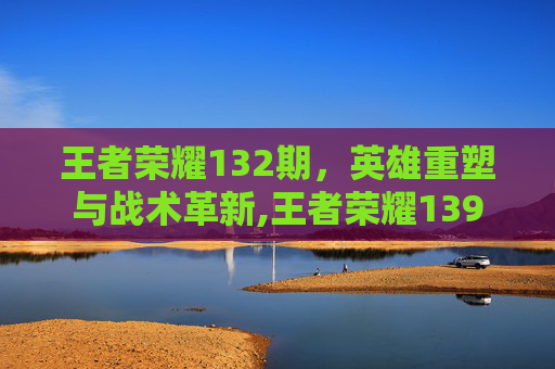 王者荣耀132期，英雄重塑与战术革新,王者荣耀139