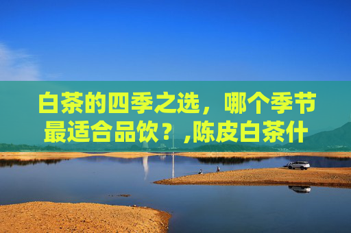 白茶的四季之选，哪个季节最适合品饮？,陈皮白茶什么季节喝好