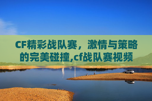 CF精彩战队赛，激情与策略的完美碰撞,cf战队赛视频