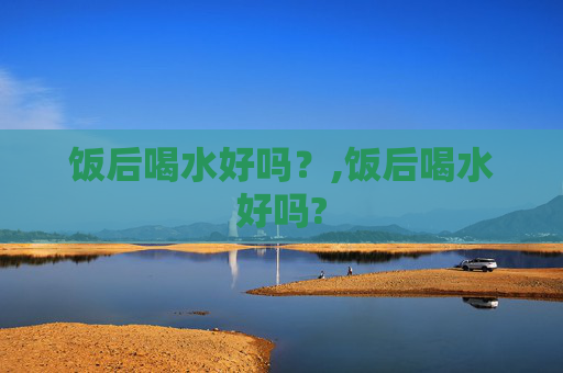 饭后喝水好吗？,饭后喝水好吗?