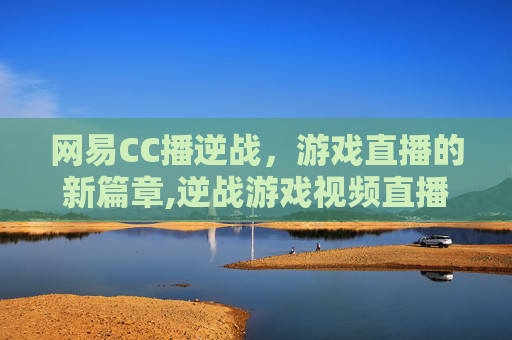 网易CC播逆战，游戏直播的新篇章,逆战游戏视频直播