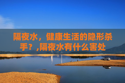 隔夜水，健康生活的隐形杀手？,隔夜水有什么害处