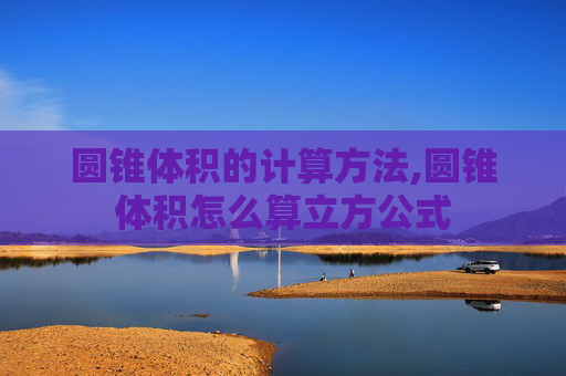圆锥体积的计算方法,圆锥体积怎么算立方公式