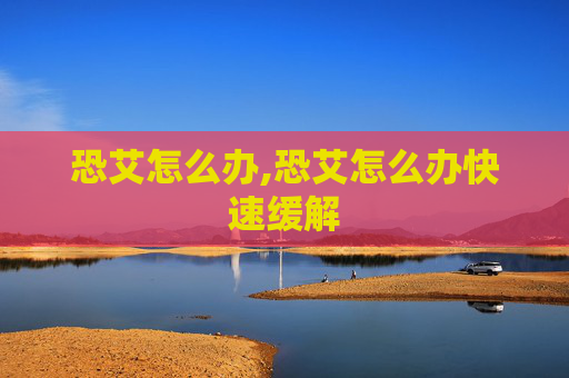恐艾怎么办,恐艾怎么办快速缓解