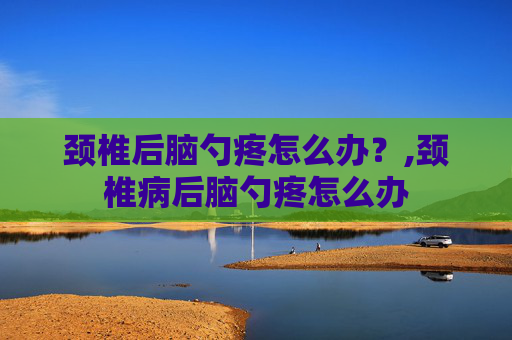 颈椎后脑勺疼怎么办？,颈椎病后脑勺疼怎么办