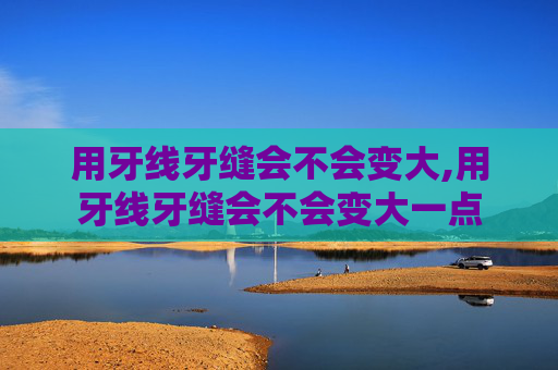用牙线牙缝会不会变大,用牙线牙缝会不会变大一点