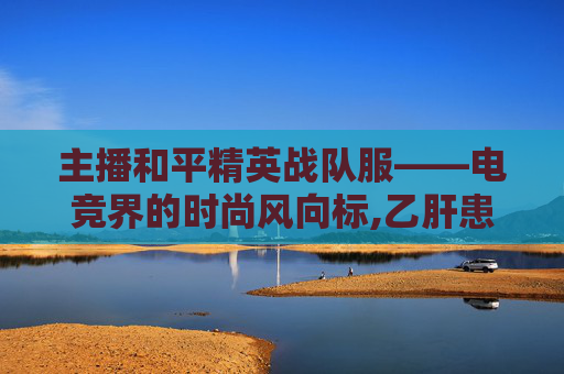 主播和平精英战队服——电竞界的时尚风向标,乙肝患者可以吃茄子吗