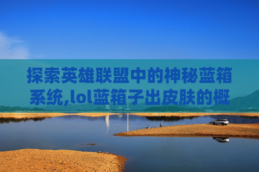 探索英雄联盟中的神秘蓝箱系统,lol蓝箱子出皮肤的概率