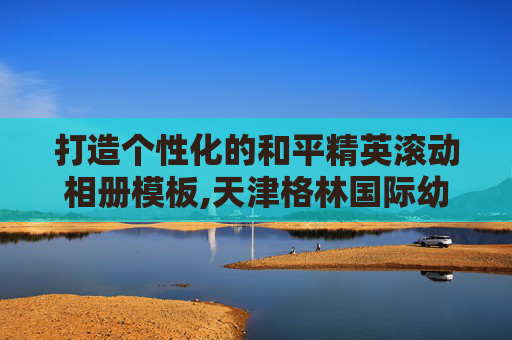 打造个性化的和平精英滚动相册模板,天津格林国际幼儿园学费