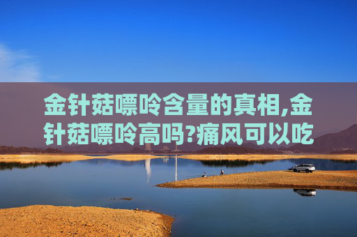 金针菇嘌呤含量的真相,金针菇嘌呤高吗?痛风可以吃吗