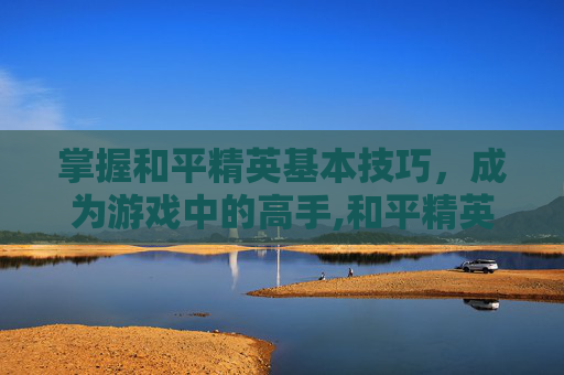 掌握和平精英基本技巧，成为游戏中的高手,和平精英基本玩法介绍