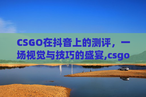 CSGO在抖音上的测评，一场视觉与技巧的盛宴,csgo直播抖音