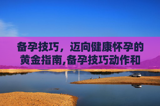 备孕技巧,迈向健康怀孕的黄金指南,备孕技巧动作和姿势 备孕技巧,迈向健康怀孕的黄金指南,备孕技巧动作和姿势