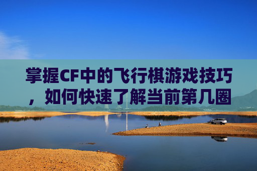 掌握CF中的飞行棋游戏技巧,如何快速了解当前第几圈,cf飞行棋在哪里进入 掌握CF中的飞行棋游戏技巧,如何快速了解当前第几圈,cf飞行棋在哪里进入