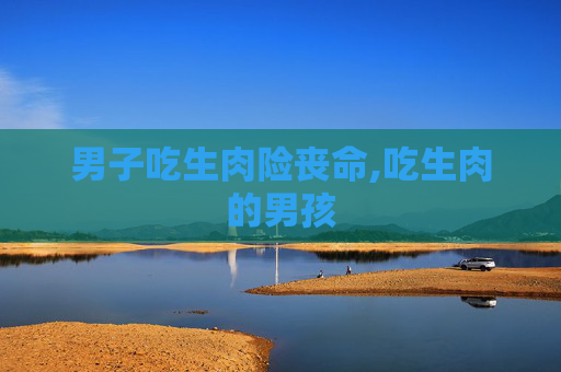 男子吃生肉险丧命,吃生肉的男孩 男子吃生肉险丧命,吃生肉的男孩
