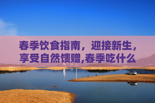 春季饮食指南,迎接新生,享受自然馈赠,春季吃什么菜 春季饮食指南,迎接新生,享受自然馈赠,春季吃什么菜