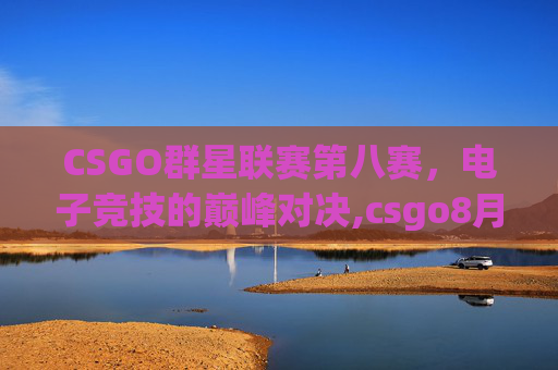 CSGO群星联赛第八赛,电子竞技的巅峰对决,csgo8月份比赛 CSGO群星联赛第八赛,电子竞技的巅峰对决,csgo8月份比赛