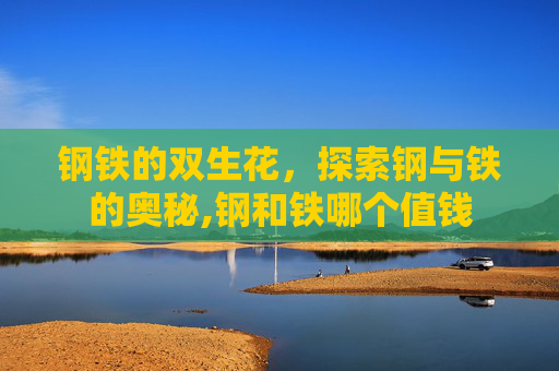 钢铁的双生花,探索钢与铁的奥秘,钢和铁哪个值钱 钢铁的双生花,探索钢与铁的奥秘,钢和铁哪个值钱